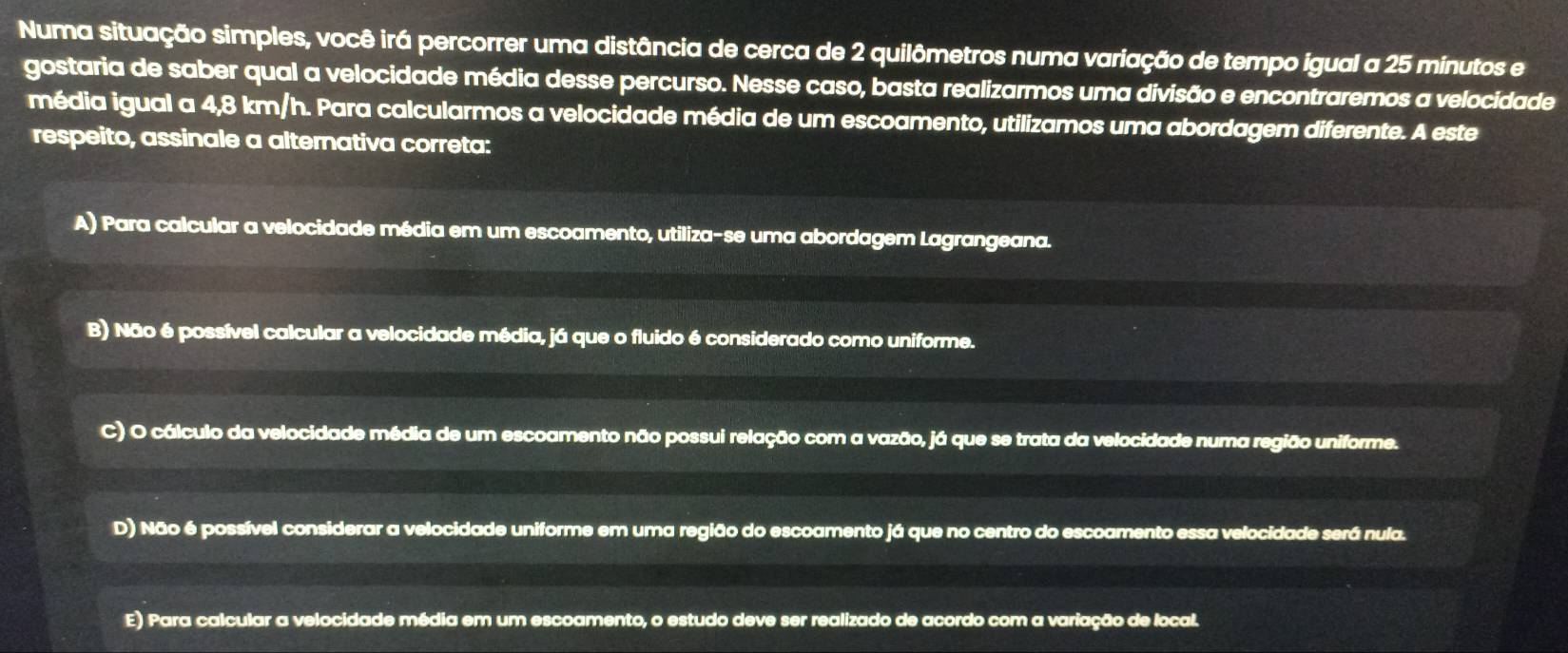 Numa situação simples, você irá percorrer uma distância de cerca de 2 quilômetros numa variação de tempo igual a 25 minutos e
gostaria de saber qual a velocidade média desse percurso. Nesse caso, basta realizarmos uma divisão e encontraremos a velocidade
média igual a 4,8 km/h. Para calcularmos a velocidade média de um escoamento, utilizamos uma abordagem diferente. A este
respeito, assinale a alternativa correta:
A) Para calcular a velocidade média em um escoamento, utiliza-se uma abordagem Lagrangeana.
B) Não é possível calcular a velocidade média, já que o fluido é considerado como uniforme.
C) O cálculo da velocidade média de um escoamento não possui relação com a vazão, já que se trata da velocidade numa região uniforme.
D) Não é possível considerar a velocidade uniforme em uma região do escoamento já que no centro do escoamento essa velocidade será nula.
E) Para calcular a velocidade média em um escoamento, o estudo deve ser realizado de acordo com a variação de local.