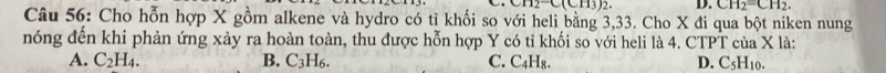CH_2C(CH_3)_2. D. CH_2=CH_2. 
Câu 56: Cho hỗn hợp X gồm alkene và hydro có tỉ khối so với heli bằng 3, 33. Cho X đi qua bột niken nung
nóng đến khi phản ứng xảy ra hoàn toàn, thu được hỗn hợp Y có tỉ khối so với heli là 4. CTPT của X là:
A. C_2H_4. B. C_3H_6. C. C4H₈. D. C_5H_10.