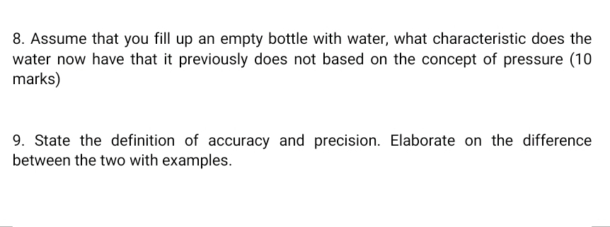 Assume that you fill up an empty bottle with water, what characteristic does the 
water now have that it previously does not based on the concept of pressure (10 
marks) 
9. State the definition of accuracy and precision. Elaborate on the difference 
between the two with examples.