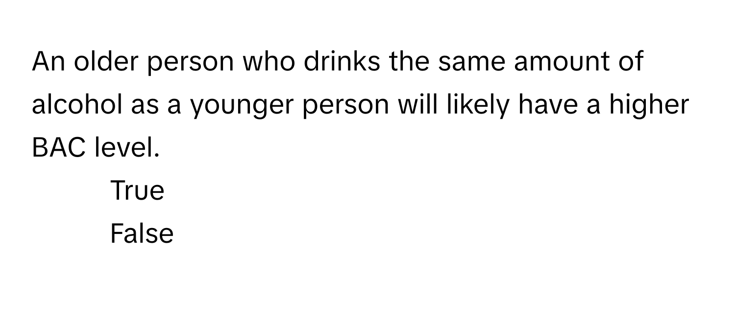 An older person who drinks the same amount of alcohol as a younger person will likely have a higher BAC level. 

1. True
2. False