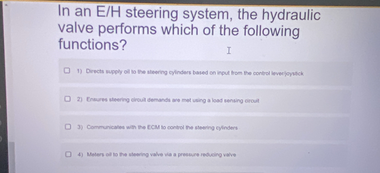 In an E/H steering system, the hydraulic
valve performs which of the following
functions?
1) Directs supply oil to the steering cylinders based on input from the control lever/joystick
2) Ensures steering circuit demands are met using a load sensing circuit
3) Communicates with the ECM to control the steering cylinders
4) Meters oil to the steering valve via a pressure reducing valve