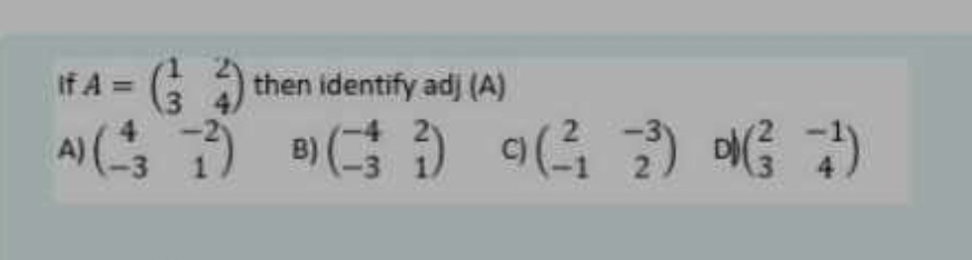 if A=beginpmatrix 1&2 3&4endpmatrix then identify adj (A)
A) beginpmatrix 4&-2 -3&1endpmatrix B) beginpmatrix -4&2 -3&1endpmatrix C) beginpmatrix 2&-3 -1&2endpmatrix D beginpmatrix 2&-1 3&4endpmatrix