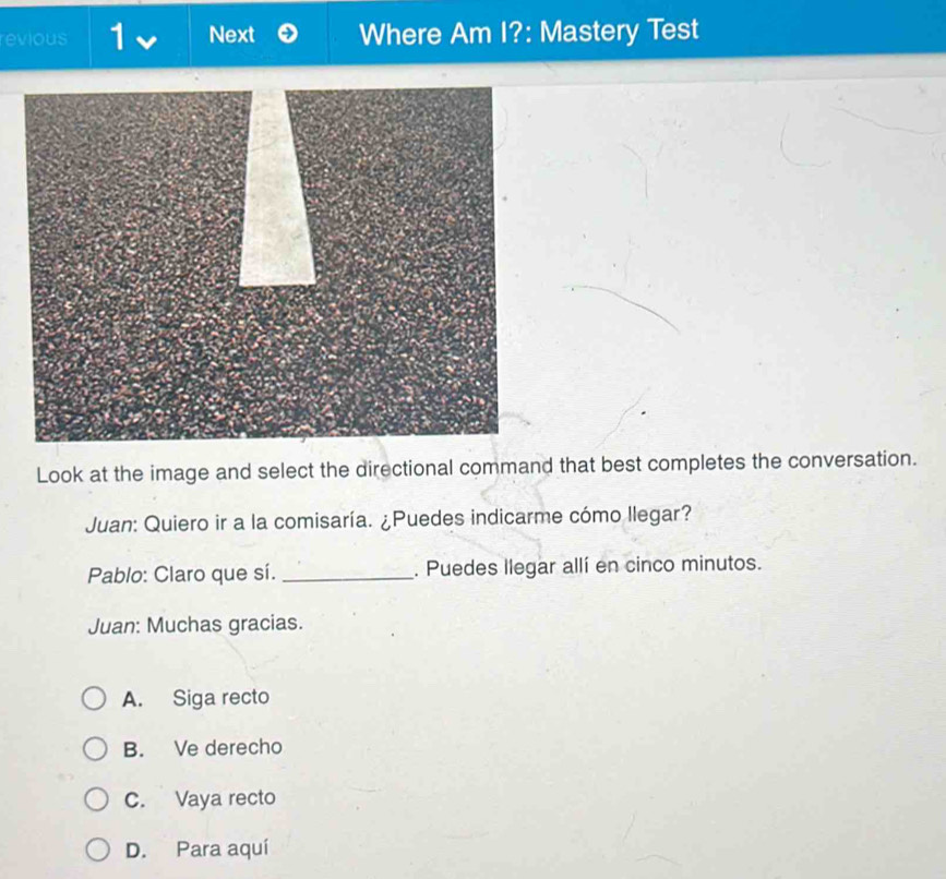 revious 1 Next Where Am I?: Mastery Test
Look at the image and select the directional command that best completes the conversation.
Juan: Quiero ir a la comisaría. ¿Puedes indicarme cómo llegar?
Pablo: Claro que sí. _. Puedes llegar allí en cinco minutos.
Juan: Muchas gracias.
A. Siga recto
B. Ve derecho
C. Vaya recto
D. Para aquí