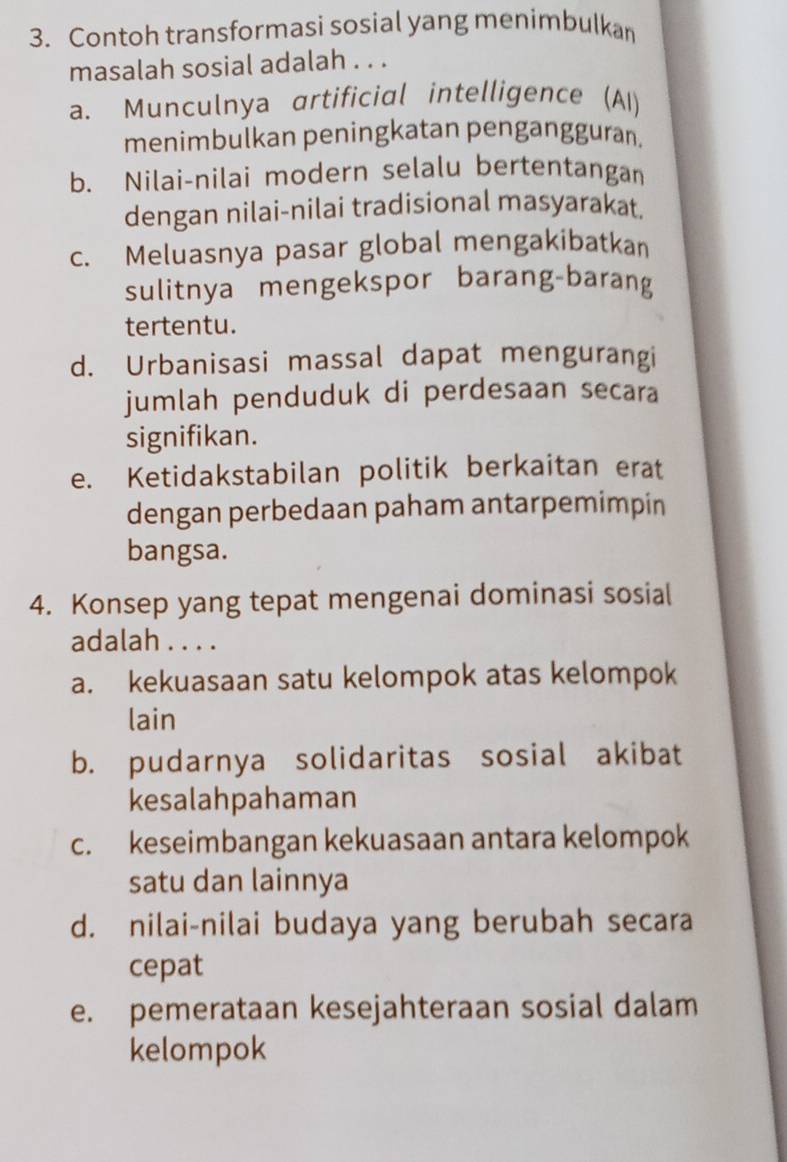 Contoh transformasi sosial yang menimbulkan
masalah sosial adalah . . .
a. Munculnya artificial intelligence (AI)
menimbulkan peningkatan pengangguran.
b. Nilai-nilai modern selalu bertentangan
dengan nilai-nilai tradisional masyarakat.
c. Meluasnya pasar global mengakibatkan
sulitnya mengekspor barang-barang
tertentu.
d. Urbanisasi massal dapat mengurangi
jumlah penduduk di perdesaan secara
signifikan.
e. Ketidakstabilan politik berkaitan erat
dengan perbedaan paham antarpemimpin
bangsa.
4. Konsep yang tepat mengenai dominasi sosial
adalah . . . .
a. kekuasaan satu kelompok atas kelompok
lain
b. pudarnya solidaritas sosial akibat
kesalahpahaman
c. keseimbangan kekuasaan antara kelompok
satu dan lainnya
d. nilai-nilai budaya yang berubah secara
cepat
e. pemerataan kesejahteraan sosial dalam
kelompok