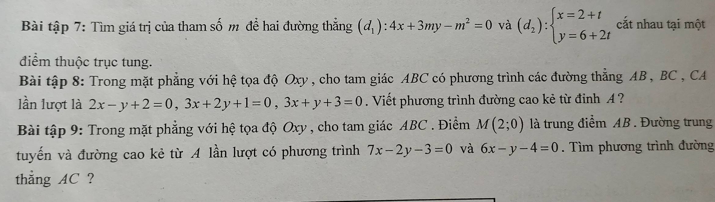 Bài tập 7: Tìm giá trị của tham số m để hai đường thẳng (d_1):4x+3my-m^2=0 và (d_2):beginarrayl x=2+t y=6+2tendarray. cắt nhau tại một 
điểm thuộc trục tung. 
Bài tập 8: Trong mặt phẳng với hệ tọa độ Oxy, cho tam giác ABC có phương trình các đường thẳng AB , BC , CA 
lần lượt là 2x-y+2=0, 3x+2y+1=0, 3x+y+3=0. Viết phương trình đường cao kẻ từ đỉnh A ? 
Bài tập 9: Trong mặt phẳng với hệ tọa độ Oxy , cho tam giác ABC. Điểm M(2;0) là trung điểm AB. Đường trung 
tuyến và đường cao kẻ từ A lần lượt có phương trình 7x-2y-3=0 và 6x-y-4=0. Tìm phương trình đường 
thẳng AC ?