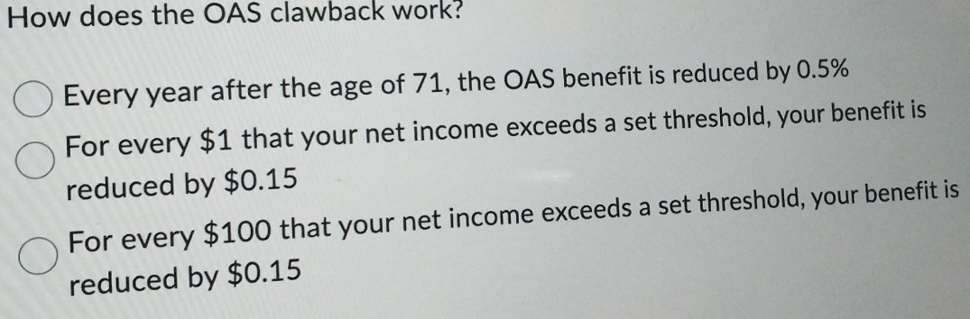 How does the OAS clawback work?
Every year after the age of 71, the OAS benefit is reduced by 0.5%
For every $1 that your net income exceeds a set threshold, your benefit is
reduced by $0.15
For every $100 that your net income exceeds a set threshold, your benefit is
reduced by $0.15