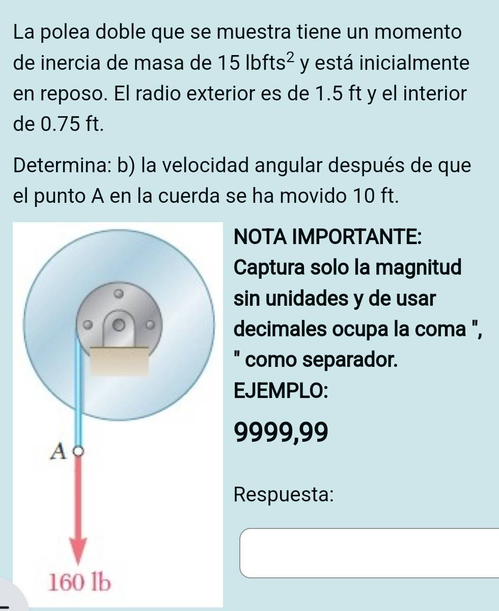 La polea doble que se muestra tiene un momento 
de inercia de masa de 15lbfts^2 y está inicialmente 
en reposo. El radio exterior es de 1.5 ft y el interior 
de 0.75 ft. 
Determina: b) la velocidad angular después de que 
el punto A en la cuerda se ha movido 10 ft. 
NOTA IMPORTANTE: 
Captura solo la magnitud 
sin unidades y de usar 
decimales ocupa la coma ", 
" como separador. 
EJEMPLO:
9999,99
Respuesta: