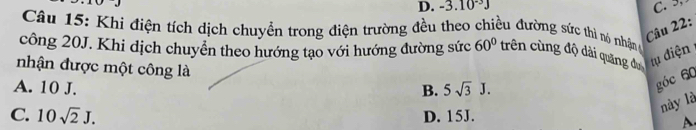 D. -3.10^(-3)J C. 
Câu 15: Khi điện tích dịch chuyền trong điện trường đều theo chiều đường sức thì nó nhậnm
Câu 22:
công 20J. Khi dịch chuyển theo hướng tạo với hướng đường sức 60° trên cùng độ dài quảng đự
nhận được một công là
ụ điện
A. 10 J. B. 5sqrt(3)J. 
góc 60
này là
C. 10sqrt(2)J. D. 15J.
A.