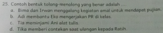 Contoh bentuk tolong-menolong yang benar adalah ....
a. Bima dan Irwan menggalang kegiatan amal untuk mendapat pujian.
b. Adi membantu Eko mengerjakan PR di kelas.
c. Tia meminjami Ani alat tulis.
d. Tika memberi contekan saat ulangan kepada Ratih.