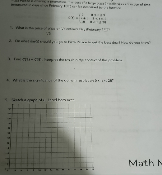 1223 Palace is offering a promotion. The cost of a large pizza (in dollars) as a function of time 
(measured in days since February 10th) can be described by the function
C(t)=beginarrayl 70≤ t≤ 3 7+t3
1. What is the price of pizza on Valentine's Day (February 1_ 4^*)
2. On what day(s) should you go to Pizza Palace to get the best deal? How do you know? 
3. Find C(9)-C(8). Interpret the result in the context of this problem. 
4. What is the significance of the domain restriction 0≤ t≤ 28 7 
5. Sketch a graph of C. Label both axes. 
Math M