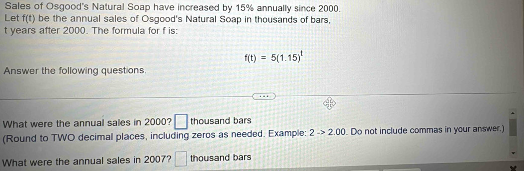 Sales of Osgood's Natural Soap have increased by 15% annually since 2000. 
Let f(t) be the annual sales of Osgood's Natural Soap in thousands of bars,
t years after 2000. The formula for f is:
f(t)=5(1.15)^t
Answer the following questions. 
What were the annual sales in 2000? □ thousand bars 
(Round to TWO decimal places, including zeros as needed. Example: 2->2.00. Do not include commas in your answer.) 
What were the annual sales in 2007? □ thousand bars