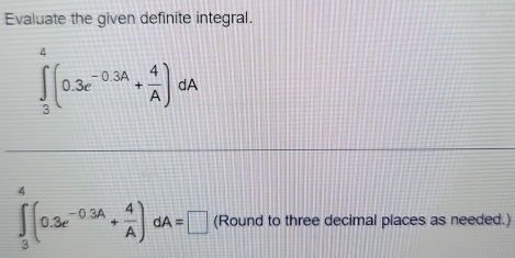 Evaluate the given definite integral.
∈t _3^(4(0.3e^-0.3A)+ 4/A )dA
4
∈t _3^(-(0.3e^-0.3A)+ 4/A )dA=□ (Round to three decimal places as needed.)