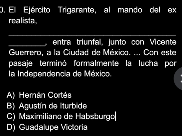 El Ejército Trigarante, al mando del ex
realista,
_
_, entra triunfal, junto con Vicente
Guerrero, a la Ciudad de México. ... Con este
pasaje terminó formalmente la lucha por
la Independencia de México.
A) Hernán Cortés
B) Agustín de Iturbide
C) Maximiliano de Habsburgo|
D) Guadalupe Victoria