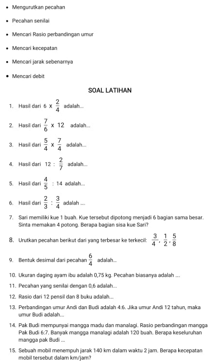 Mengurutkan pecahan
Pecahan senilai
Mencari Rasio perbandingan umur
Mencari kecepatan
Mencari jarak sebenamya
Mencari debit
SOAL LATIHAN
1. Hasil dari 6*  2/4  adalah...
2. Hasil dari  7/6 * 12 adalah...
3. Hasil dari  5/4 *  7/4  adalah...
4. Hasil dari 12: 2/7  adalah...
5. Hasil dari  4/5 :14 adalah...
6. Hasil dari  2/3 : 3/4  adalah ...
7. Sari memiliki kue 1 buah. Kue tersebut dipotong menjadi 6 bagian sama besar.
Sinta memakan 4 potong. Berapa bagian sisa kue Sari?
8. Urutkan pecahan berikut dari yang terbesar ke terkecil:  3/4 , 1/2 , 5/8 
9. Bentuk desimal dari pecahan  6/4  adalah...
10. Ukuran daging ayam ibu adalah 0,75 kg. Pecahan biasanya adalah ....
11. Pecahan yang senilai dengan 0,6 adalah...
12. Rasio dari 12 pensil dan 8 buku adalah...
13. Perbandingan umur Andi dan Budi adalah 4:6. Jika umur Andi 12 tahun, maka
umur Budi adalah...
14. Pak Budi mempunyai mangga madu dan manalagi. Rasio perbandingan mangga
Pak Budi 6:7. Banyak mangga manalagi adalah 120 buah. Berapa keseluruhan
mangga pak Budi ...
15. Sebuah mobil menempuh jarak 140 km dalam waktu 2 jam. Berapa kecepatan
mobil tersebut dalam km/jam?