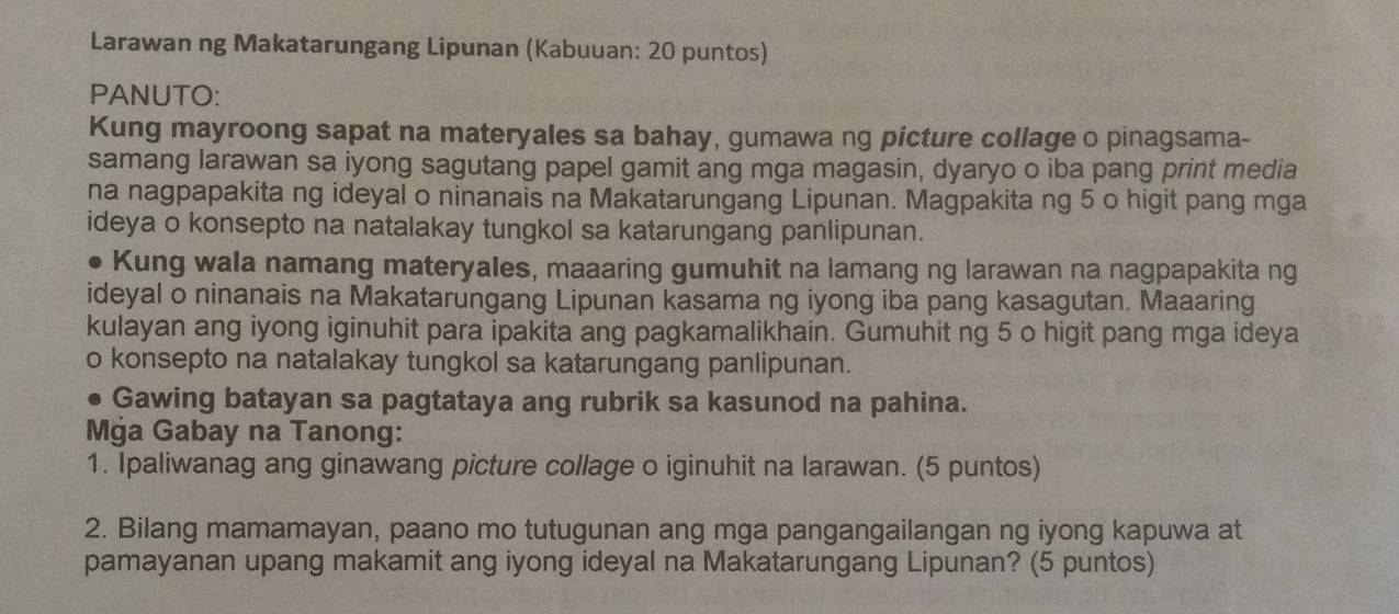 Larawan ng Makatarungang Lipunan (Kabuuan: 20 puntos) 
PANUTO: 
Kung mayroong sapat na materyales sa bahay, gumawa ng picture collage o pinagsama- 
samang larawan sa iyong sagutang papel gamit ang mga magasin, dyaryo o iba pang print media 
na nagpapakita ng ideyal o ninanais na Makatarungang Lipunan. Magpakita ng 5 o higit pang mga 
ideya o konsepto na natalakay tungkol sa katarungang panlipunan. 
Kung wala namang materyales, maaaring gumuhit na lamang ng larawan na nagpapakita ng 
ideyal o ninanais na Makatarungang Lipunan kasama ng iyong iba pang kasagutan. Maaaring 
kulayan ang iyong iginuhit para ipakita ang pagkamalikhain. Gumuhit ng 5 o higit pang mga ideya 
o konsepto na natalakay tungkol sa katarungang panlipunan. 
Gawing batayan sa pagtataya ang rubrik sa kasunod na pahina. 
Mġa Gabay na Tanong: 
1. Ipaliwanag ang ginawang picture collage o iginuhit na larawan. (5 puntos) 
2. Bilang mamamayan, paano mo tutugunan ang mga pangangailangan ng iyong kapuwa at 
pamayanan upang makamit ang iyong ideyal na Makatarungang Lipunan? (5 puntos)