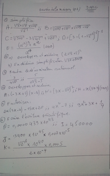 Dcvoinalamayon (e1) 3 ApIC 
① simpliRie.
A= (sqrt(3)* sqrt(7)* sqrt(14))/sqrt(6)  is B=sqrt(sqrt 15)+sqrt(6)* sqrt(sqrt 19)-sqrt(6)
C=sqrt(500)-3sqrt(45)+sqrt(20); D=[3-(1-sqrt(2))^-1]^-1
E=frac (a^(-3))^9* a^(12)a^4(a!= 0)
⑧a) Developpe of mneduice (2sqrt(3)+5)^2
b) Endeduice simptificatun sqrt(37+2005^0)
③ Rendrc ledenominatem szationuer
 3/4sqrt(7)   5/2sqrt(3)-5 
① pereloepez ef neduine M=(-3x+5)(x-4); N=(3x-sqrt(7))beginarrayr 2 jendarray ;^.H=x(3x-4)(3x+4)
③ Factorisen, 
( Ecise Peciture fGientRique 2x(3x-4)-15x+20;4x^2-7;; 9x^2+3x+ 1/4 
θ =0,0000439* 10^(43),; I=450000
J=13400* 10^(45)* 0,007* 10^(-5)
K=frac (sqrt(2)^6* 10^(40)* 0,000S)2* 10^(-4)