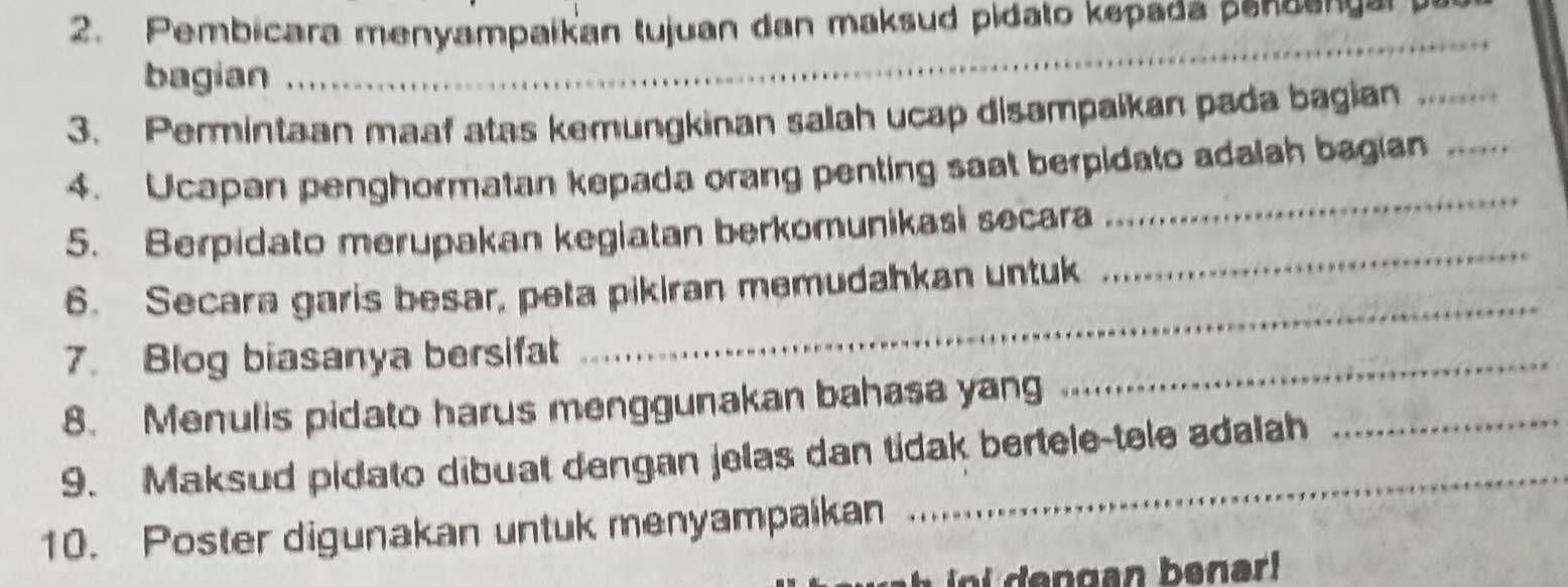 Pembicara menyampaikan tujuan dan maksud pidato kepada penoense 
bagian 
3. Permintaan maaf atas kemungkinan salah ucap disampalkan pada bagian_ 
_ 
4. Ucapan penghormatan kepada orang penting saat berpidato adalah bagian_ 
5. Berpidato merupakan kegiatan berkomunikasi secara 
6. Secara garis besar, peta pikiran memudahkan untuk 
_ 
7. Blog biasanya bersifat 
_ 
8. Menulis pidato harus menggunakan bahasa yan 
_ 
9. Maksud pidato dibuat dengan jelas dan tidak bertele-tele adalah 
_ 
10. Poster digunakan untuk menyampalkan