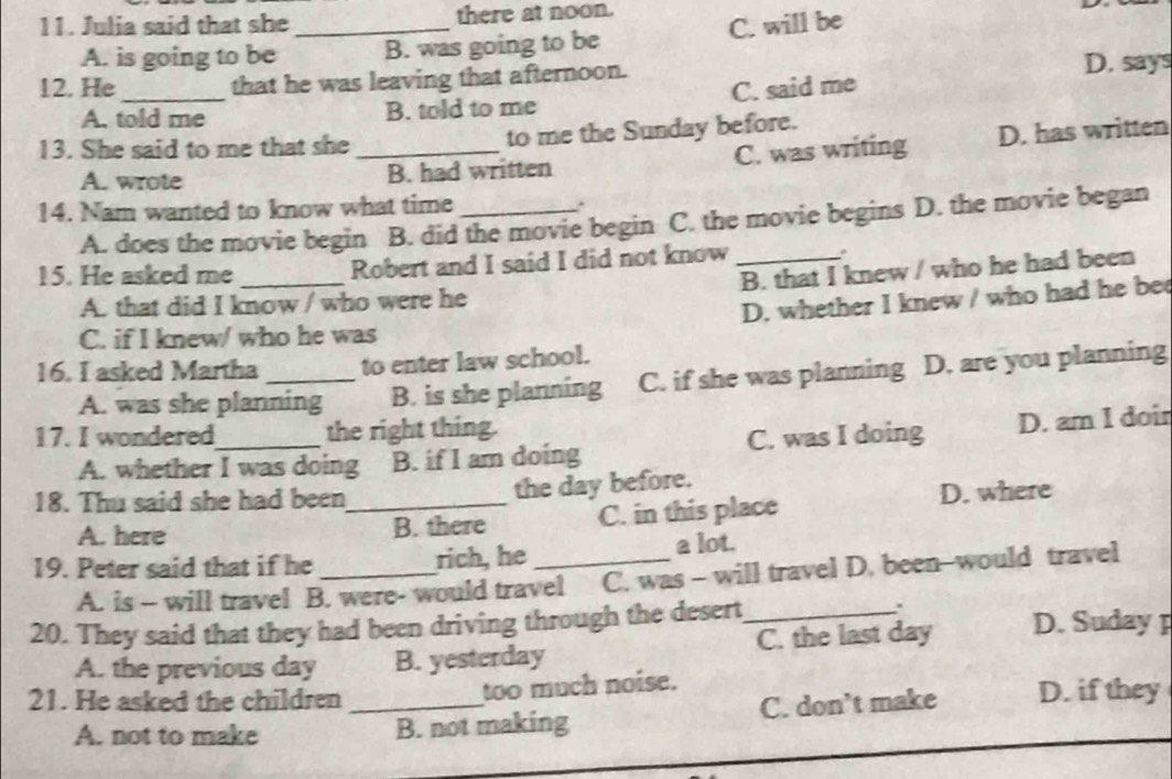 Julia said that she _there at noon.
A. is going to be B. was going to be C. will be
12. He_ that he was leaving that afternoon.
D. says
A. told me B. told to me C. said me
13. She said to me that she _to me the Sunday before.
A. wrote B. had written C. was writing D. has written
14. Nam wanted to know what time_
A. does the movie begin B. did the movie begin C. the movie begins D. the movie began
15. He asked me _Robert and I said I did not know_
A. that did I know / who were he B. that I knew / who he had been
D. whether I knew / who had he be
C. if I knew/ who he was
16. I asked Martha_ to enter law school.
A. was she planning B. is she planning C. if she was planning D. are you planning
17. I wondered_ the right thing.
A. whether I was doing B. if I am doing C. was I doing D. am I doin
18. Thu said she had been_
the day before.
A. here B. there C. in this place D. where
19. Peter said that if he_ rich, he _a lot.
A. is - will travel B. were- would travel C. was - will travel D. been-would travel
.
20. They said that they had been driving through the desert_ D. Suday p
A. the previous day B. yesterday C. the last day
21. He asked the children_
too much noise.
A. not to make B. not making C. don't make D. if they