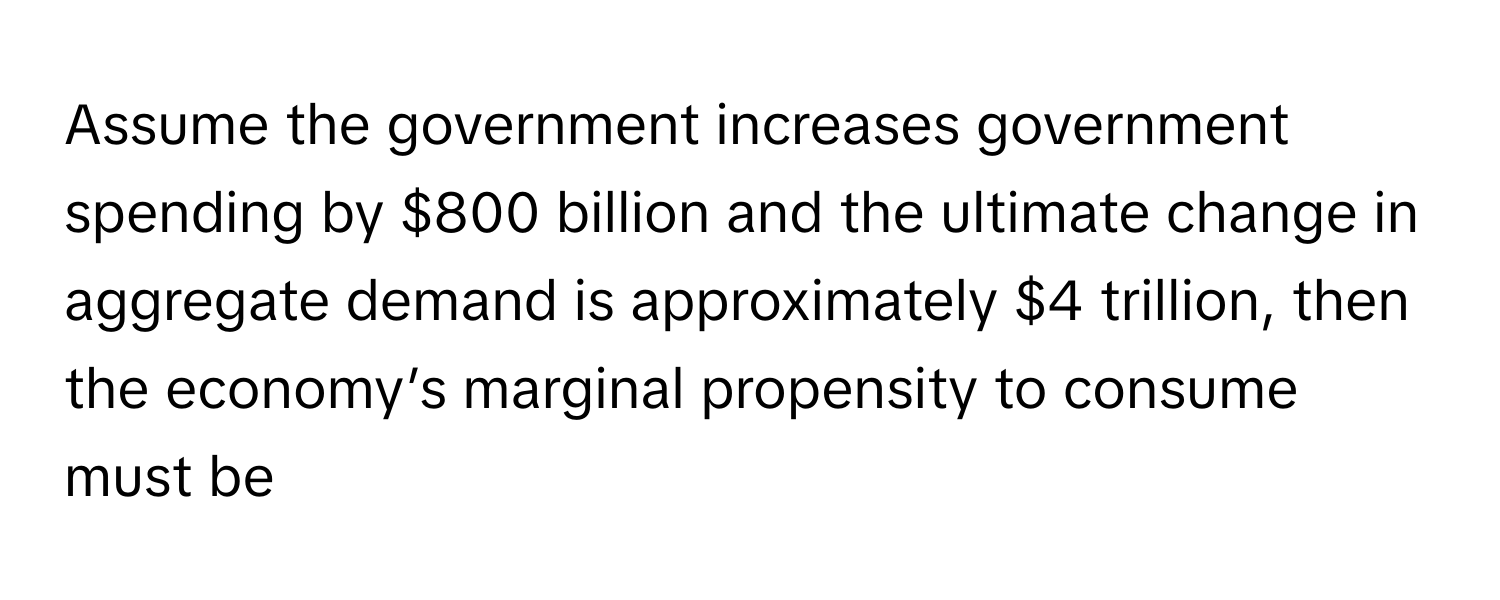 Assume the government increases government spending by $800 billion and the ultimate change in aggregate demand is approximately $4 trillion, then the economy’s marginal propensity to consume must be