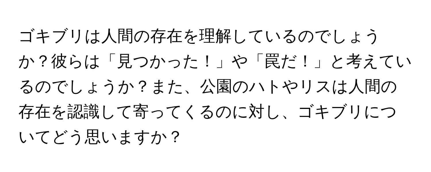 ゴキブリは人間の存在を理解しているのでしょうか？彼らは「見つかった！」や「罠だ！」と考えているのでしょうか？また、公園のハトやリスは人間の存在を認識して寄ってくるのに対し、ゴキブリについてどう思いますか？