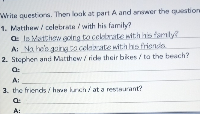 Write questions. Then look at part A and answer the question 
1. Matthew / celebrate / with his family? 
Q: Is Matthew going to celebrate with his family?_ 
A: No, he's going to celebrate with his friends._ 
2. Stephen and Matthew / ride their bikes / to the beach? 
Q:_ 
A:_ 
3. the friends / have lunch / at a restaurant? 
Q:_ 
A:_ 
_