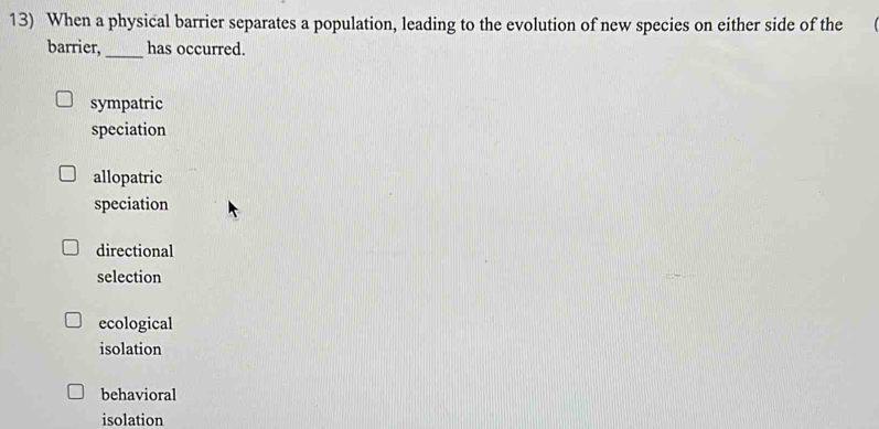 When a physical barrier separates a population, leading to the evolution of new species on either side of the
barrier,_ has occurred.
sympatric
speciation
allopatric
speciation
directional
selection
ecological
isolation
behavioral
isolation