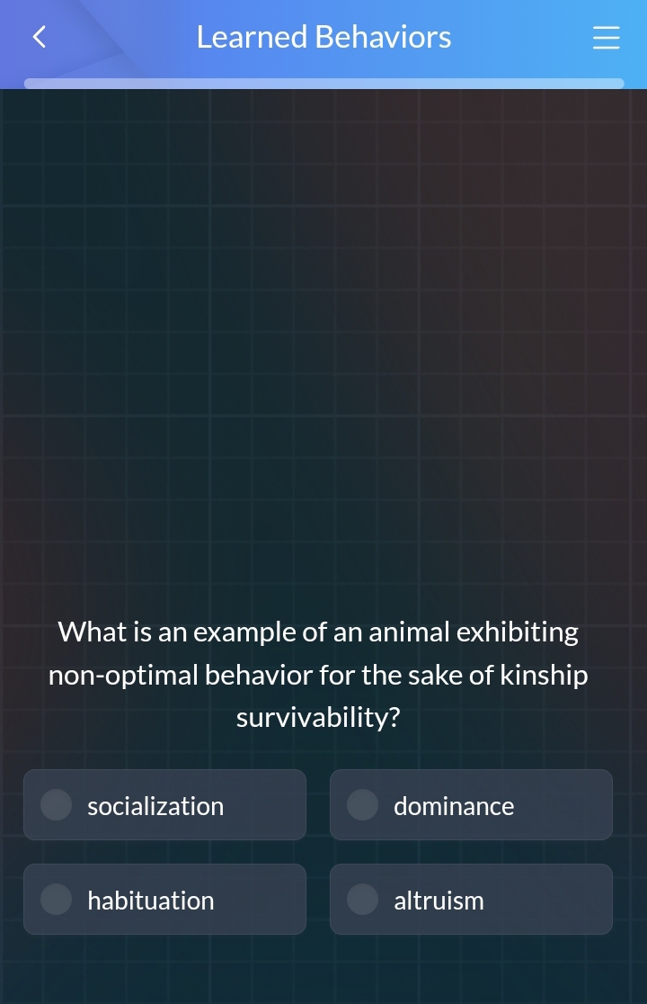 Learned Behaviors 
What is an example of an animal exhibiting
non-optimal behavior for the sake of kinship
survivability?
socialization dominance
habituation altruism