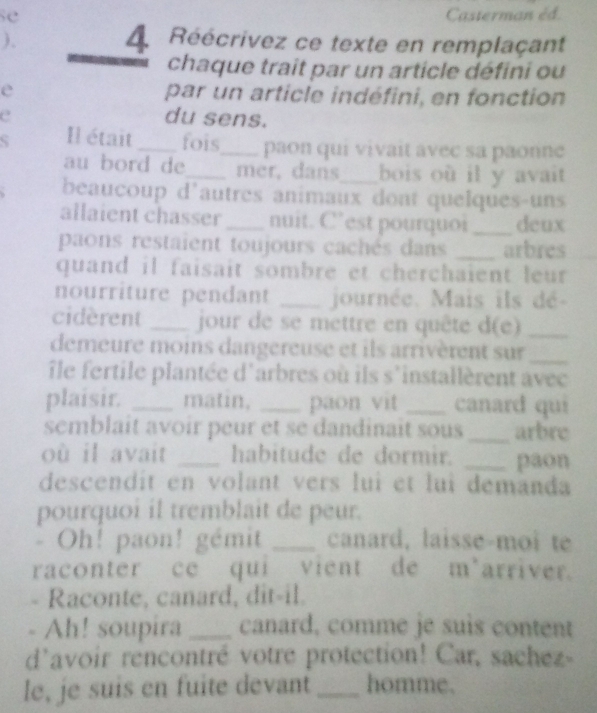 se Casterman éd. 
), LRéécrivez ce texte en remplaçant 
chaque trait par un article défini ou 
e par un article indéfini, en fonction 
e du sens. 
Il était_ fois_ paon qui vivait avec sa paonne 
au bord de_ mer, dans_ bois où il y avait 
beaucoup d'autres animaux dont quelques-uns 
allaient chasser _nuit. C’est pourquoi _deux 
paons restaient toujours cachés dans _arbres 
quand il faisait sombre et cherchaient leur 
nourriture pendant _journée. Mais ils dé- 
cidèrent _jour de se mettre en quête d(e)_ 
demeure moins dangereuse et ils arrivèrent sur_ 
île fertile plantée d'arbres où ils s'installèrent avec 
plaisir. _matin, _paon vit _canard qui 
semblait avoir peur et se dandinait sous _arbre 
où il avait _habitude de dormir. _paon 
descendit en volant vers lui et lui demanda 
pourquoi il tremblait de peur. 
- Oh! paon! gémit _canard, laisse-moi te 
raconter ce qui vient de m'arriver. 
- Raconte, canard, dit-il. 
- Ah! soupira _canard, comme je suis content 
d'avoir rencontré votre protection! Car, sachez- 
le, je suis en fuite devant _homme.