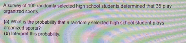 A survey of 100 randomly selected high school students determined that 35 play 
organized sports 
(a) What is the probability that a randomly selected high school student plays 
organized sports? 
(b) Interpret this probability.