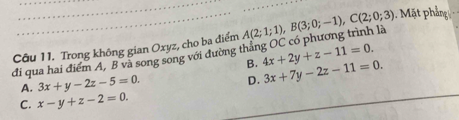 đi qua hai điểm A, B và song song với đường thẳng OC có phương trình là A(2;1;1), B(3;0;-1), C(2;0;3) Mặt phẳng
Câu 11. Trong không gian Oxyz, cho ba điểm
B. 4x+2y+z-11=0.
A. 3x+y-2z-5=0.
D. 3x+7y-2z-11=0.
C. x-y+z-2=0.