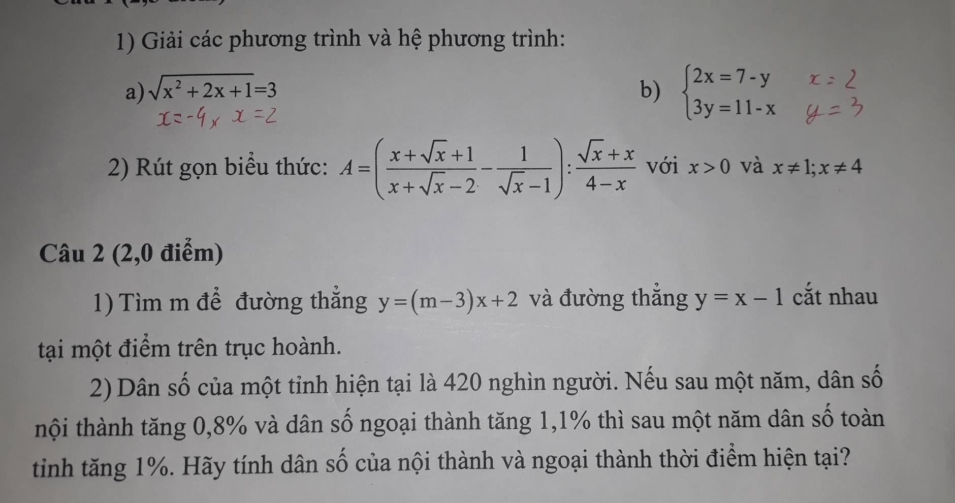 Giải các phương trình và hệ phương trình: 
a) sqrt(x^2+2x+1)=3 b) beginarrayl 2x=7-y 3y=11-xendarray.
2) Rút gọn biểu thức: A=( (x+sqrt(x)+1)/x+sqrt(x)-2 - 1/sqrt(x)-1 ): (sqrt(x)+x)/4-x  với x>0 và x!= 1; x!= 4
Câu 2 (2,0 điểm) 
1) Tìm m để đường thẳng y=(m-3)x+2 và đường thắng y=x-1 cắt nhau 
tại một điểm trên trục hoành. 
2) Dân số của một tỉnh hiện tại là 420 nghìn người. Nếu sau một năm, dân số 
thội thành tăng 0, 8% và dân số ngoại thành tăng 1, 1% thì sau một năm dân số toàn 
tinh tăng 1%. Hãy tính dân số của nội thành và ngoại thành thời điểm hiện tại?