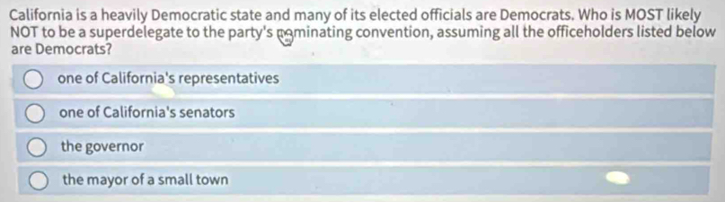 California is a heavily Democratic state and many of its elected officials are Democrats. Who is MOST likely
NOT to be a superdelegate to the party's pominating convention, assuming all the officeholders listed below
are Democrats?
one of California's representatives
one of California's senators
the governor
the mayor of a small town