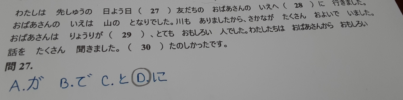 わたしは しゅうの よう 〖27 だちの おばあさんの いえへ 28 に きまた。 
おばあさんの いえは のくとなりでした。も あましたから、さかながーたくさんくおよいでくいまた。 
おばあさんは りょうりが 29 、とても おしろいーでした。わたしたちは おばあから おしろい 
を たくさん きました。 30 たのしかったです。 
27.