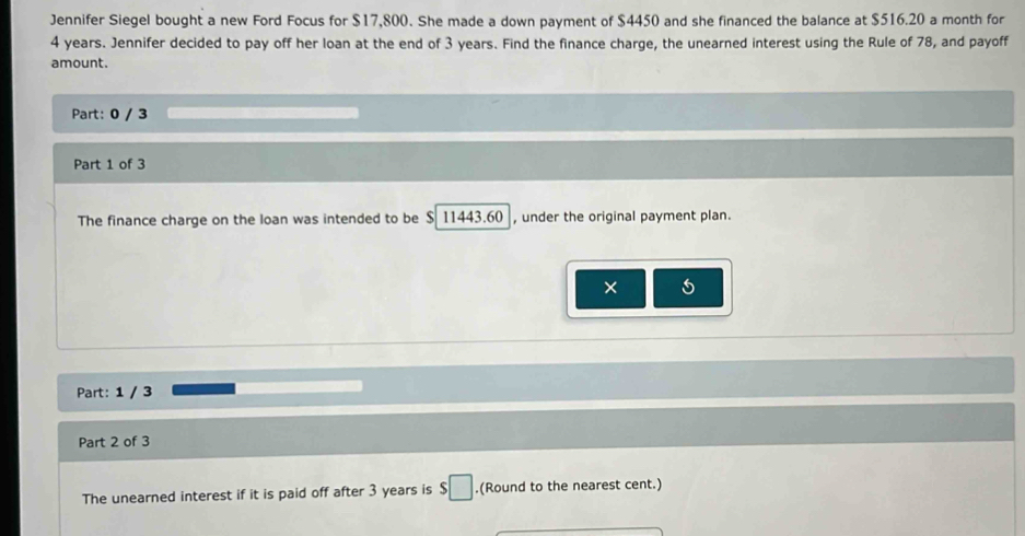 Jennifer Siegel bought a new Ford Focus for $17,800. She made a down payment of $4450 and she financed the balance at $516.20 a month for
4 years. Jennifer decided to pay off her loan at the end of 3 years. Find the finance charge, the unearned interest using the Rule of 78, and payoff 
amount. 
Part: 0 / 3 
Part 1 of 3 
The finance charge on the loan was intended to be $ 11443.60 , under the original payment plan. 
× 5
Part: 1 / 3 
Part 2 of 3 
The unearned interest if it is paid off after 3 years is $□.(Round to the nearest cent.)