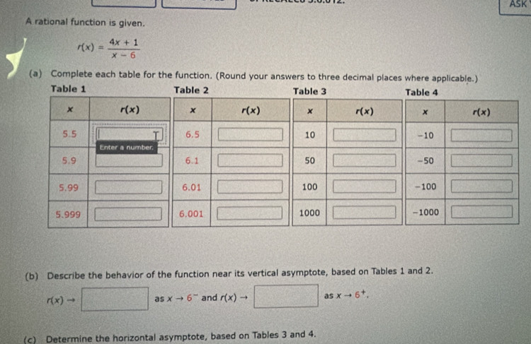 ASK
A rational function is given.
r(x)= (4x+1)/x-6 
(a) Complete each table for the function. (Round your answers to three decimal places where applicable.)
(b) Describe the behavior of the function near its vertical asymptote, based on Tables 1 and 2.
r(x)to □ asxto 6^- and r(x)- to as xto 6^+.
(c) Determine the horizontal asymptote, based on Tables 3 and 4.