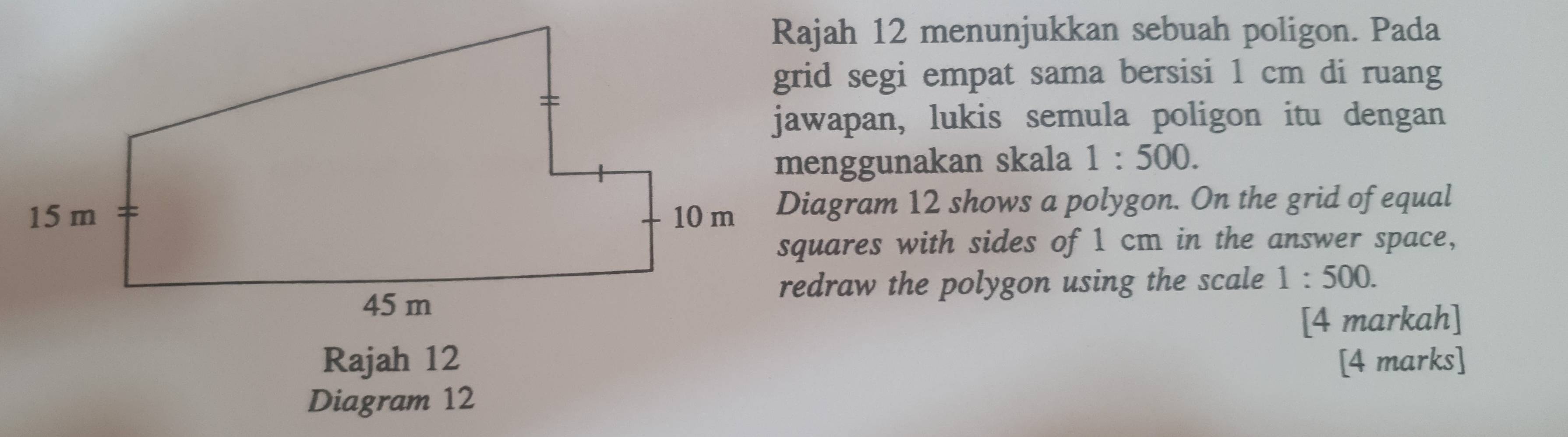 Rajah 12 menunjukkan sebuah poligon. Pada 
grid segi empat sama bersisi 1 cm di ruang 
jawapan, lukis semula poligon itu dengan 
menggunakan skala 1:500. 
Diagram 12 shows a polygon. On the grid of equal 
squares with sides of 1 cm in the answer space, 
redraw the polygon using the scale 1:500. 
[4 markah] 
Rajah 12 [4 marks] 
Diagram 12