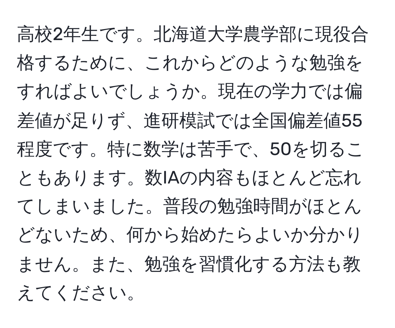 高校2年生です。北海道大学農学部に現役合格するために、これからどのような勉強をすればよいでしょうか。現在の学力では偏差値が足りず、進研模試では全国偏差値55程度です。特に数学は苦手で、50を切ることもあります。数IAの内容もほとんど忘れてしまいました。普段の勉強時間がほとんどないため、何から始めたらよいか分かりません。また、勉強を習慣化する方法も教えてください。