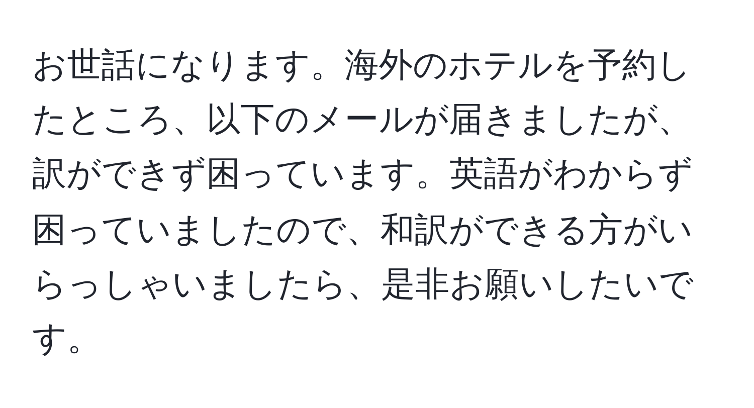 お世話になります。海外のホテルを予約したところ、以下のメールが届きましたが、訳ができず困っています。英語がわからず困っていましたので、和訳ができる方がいらっしゃいましたら、是非お願いしたいです。