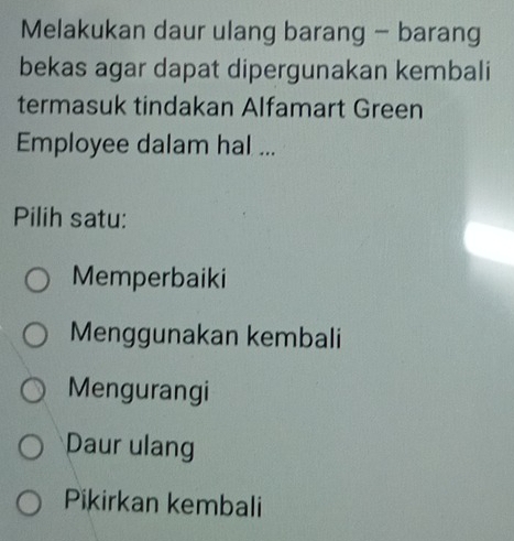 Melakukan daur ulang barang - barang
bekas agar dapat dipergunakan kembali
termasuk tindakan Alfamart Green
Employee dalam hal ...
Pilih satu:
Memperbaiki
Menggunakan kembali
Mengurangi
Daur ulang
Pikirkan kembali