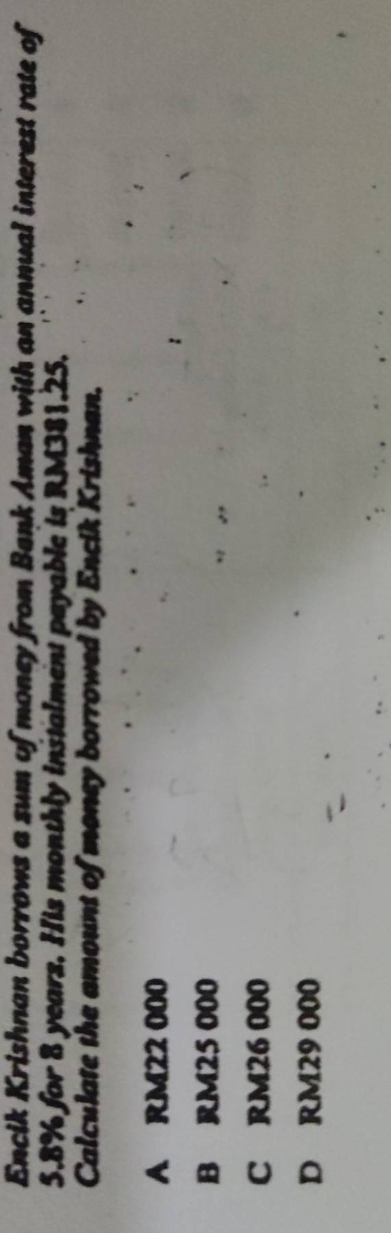 Encik Krishnan borrows a sum of money from Bank Aman with an annual interest rate of
5.8% for 8 years. His monthly instalment payable is RM381.25.
Calculate the amount of money borrowed by Encik Krishnan.
A RM22 000
B RM25 000
C RM26 000
D RM29 000