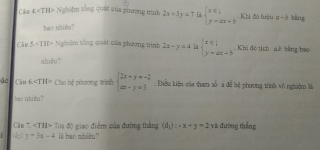 ∠ TH> ^^circ  Nghiệm tổng quát của phương trình 2x+5y=7 là beginarrayl x∈ i y=ax+bendarray.. Khi đó hiệu a-b bằng 
bao nhiêu? 
Cảu 5. ∠ TH> Nghiệm tổng quát của phương trình 2x-y=4 là beginarrayl x∈ i y=ax+bendarray.. Khi đó tích a. b bằng bao 
nhiêu? 
ậc Câu 6. Cho hệ phương trình beginarrayl 2x+y=-2 ax-y=3endarray.. Điều kiện của tham số a để hệ phương trình vô nghiệm là 
bao nhiêu? 
Câu 7. <1^-1 H> Toạ độ giao điểm của đường thắng (d_1):-x+y=2 và đường thẳng 
1 (d_2):y=3x-4 là bao nhiêu?