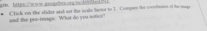 gin. https://www.geogebra.org/m/d6HBmDNZ 
Click on the slider and set the scale factor to 2. Compare the coordinates of the image 
and the pre-image. What do you notice?