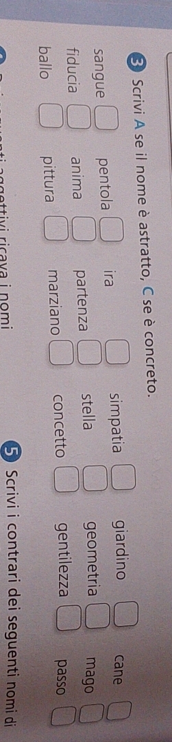 Scrivi A se il nome è astratto, C se è concreto.
sangue pentola ira simpatia giardino
cane
fiducia anima partenza stella geometria mago
ballo pittura marziano concetto gentilezza passo
5Scrivi i contrari dei seguenti nomi di