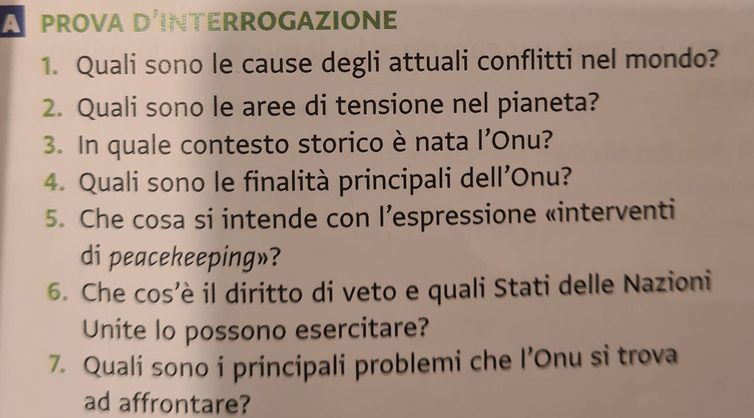 A prova d'interrogazione 
1. Quali sono le cause degli attuali conflitti nel mondo? 
2. Quali sono le aree di tensione nel pianeta? 
3. In quale contesto storico è nata l’Onu? 
4. Quali sono le finalità principali dell'Onu? 
5. Che cosa si intende con l’espressione «interventi 
di peacekeeping»? 
6. Che cos'è il diritto di veto e quali Stati delle Nazioni 
Unite lo possono esercitare? 
7. Quali sono i principali problemi che l’Onu si trova 
ad affrontare?