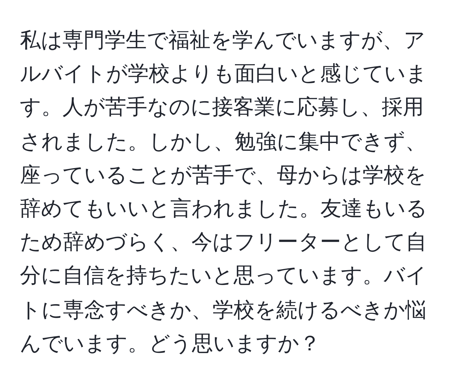 私は専門学生で福祉を学んでいますが、アルバイトが学校よりも面白いと感じています。人が苦手なのに接客業に応募し、採用されました。しかし、勉強に集中できず、座っていることが苦手で、母からは学校を辞めてもいいと言われました。友達もいるため辞めづらく、今はフリーターとして自分に自信を持ちたいと思っています。バイトに専念すべきか、学校を続けるべきか悩んでいます。どう思いますか？