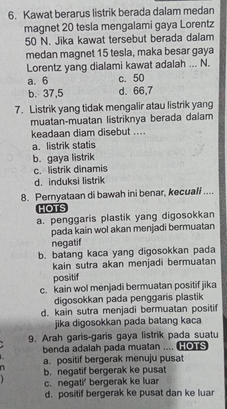 Kawat berarus listrik berada dalam medan
magnet 20 tesla mengalami gaya Lorentz
50 N. Jika kawat tersebut berada dalam
medan magnet 15 tesla, maka besar gaya
Lorentz yang dialami kawat adalah ... N.
a. 6 c. 50
b. 37,5 d. 66, 7
7. Listrik yang tidak mengalir atau listrik yang
muatan-muatan listriknya berada dalam
keadaan diam disebut ....
a. listrik statis
b. gaya listrik
c. listrik dinamis
d. induksi listrik
8. Pernyataan di bawah ini benar, kecuali ....
HOTS
a. penggaris plastik yang digosokkan
pada kain wol akan menjadi bermuatan
negatif
b. batang kaca yang digosokkan pada
kain sutra akan menjadi bermuatan
positif
c. kain wol menjadi bermuatan positif jika
digosokkan pada penggaris plastik
d. kain sutra menjadi bermuatan positif
jika digosokkan pada batang kaca
9. Arah garis-garis gaya listrik pada suatu
benda adalah pada muatan .... HOTS
a. positif bergerak menuju pusat
n
b. negatif bergerak ke pusat
c. negati' bergerak ke luar
d. positif bergerak ke pusat dan ke luar