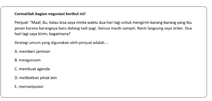 Cermatilah bagian negosiasi berikut ini!
Penjual: “Maaf, Bu, kalau bisa saya minta waktu dua hari lagi untuk mengirim barang-barang yang Ibu
pesan karena barangnya baru datang tadi pagi. Semua masih sampel. Nanti langsung saya order. Dua
hari lagi saya kirim, bagaimana?
Strategi umum yang digunakan oleh penjual adalah ...
A. memberi jaminan
B. mengancam
C. membuat agenda
D. melibatkan pihak lain
E. memanipulasi