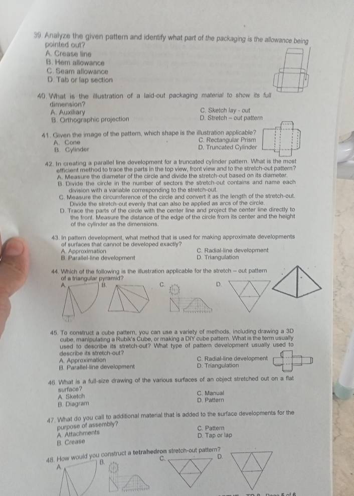 Analyze the given pattern and identify what part of the packaging is the allowance being
pointed out?
A. Crease line
B. Hem allowance
C. Seam allowance
D. Tab or lap section
40 What is the illustration of a laid-out packaging material to show its full
dimension? C. Sketch lay - out
A. Auxiliary
B. Orthographic projection D. Stretch - out pattern
41. Given the image of the pattern, which shape is the illustration applicable?
A. Cone C. Rectangular Prism
B. Cylinder D. Truncated Cylinder
42. In creating a parallel line development for a truncated cylinder pattern. What is the most
efficient method to trace the parts in the top view, front view and to the stretch-out pattern?
A. Measure the diameter of the circle and divide the stretch-out based on its diameter.
B. Divide the circle in the number of sectors the stretch-out contains and name each
division with a variable corresponding to the stretch-out.
C. Measure the circumference of the circle and convert it as the length of the stretch-out.
Divide the stretch-out evenly that can also be applied as arcs of the circle.
D. Trace the parts of the circle with the center line and project the center line directly to
the front. Measure the distance of the edge of the circle from its center and the height
of the cylinder as the dimensions.
43. In pattern development, what method that is used for making approximate developments
of surfaces that cannot be developed exactly?
A. Approximation C. Radial-line development
B. Parallel-line development D. Triangulation
44. Which of the following is the illustration applicable for the stretch - out pattern
of a triangular pyramid?
A. B. C. D.
45. To construct a cube pattern, you can use a variety of methods, including drawing a 3D
cube, manipulating a Rubik's Cube, or making a DIY cube pattern. What is the term usually
used to describe its stretch-out? What type of pattern development usually used to
describe its stretch-out?
A. Approximation C. Radial-line development
B. Parallel-line development D. Triangulation
46. What is a full-size drawing of the various surfaces of an object stretched out on a flat
surface?
A. Sketch C. Manual
B. Diagram D. Pattern
47. What do you call to additional material that is added to the surface developments for the
purpose of assembly?
C. Pattern
A. Attachments
B. Crease D. Tap or lap
48. How would you construct a tetrahedron stretch-out patter?
B.
D.
A.