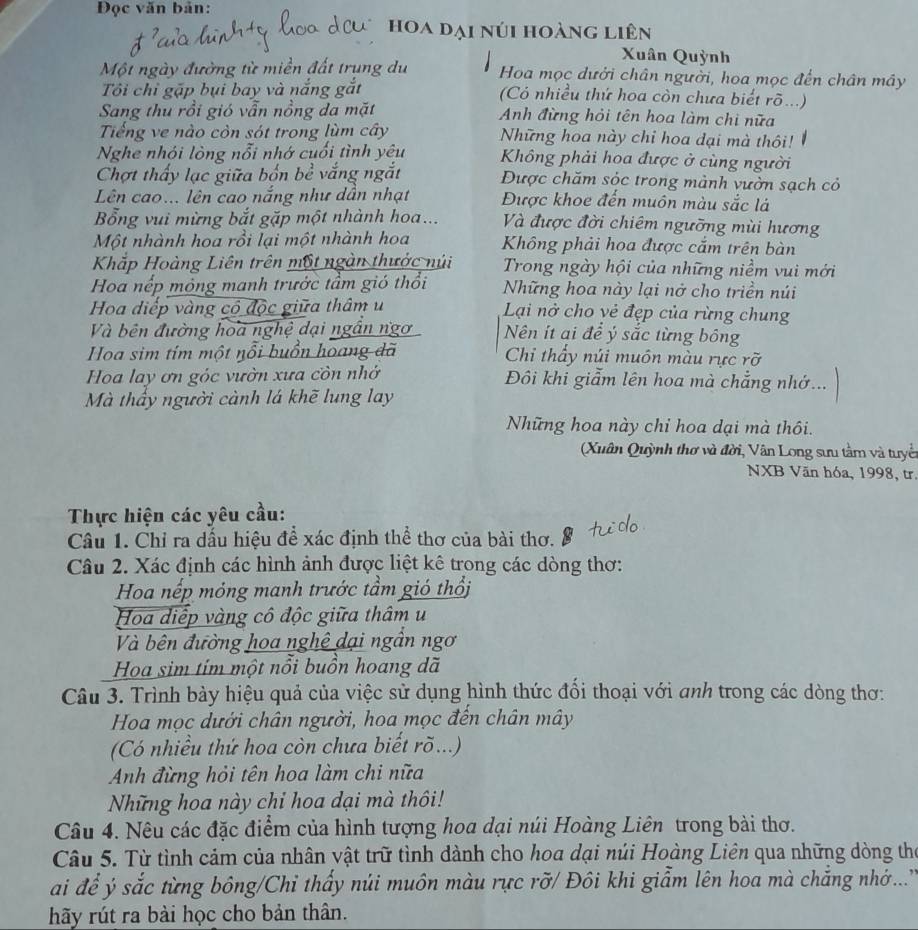 Đọc văn bản:
hoa dại núi hoàng liên
Xuân Quỳnh
Một ngày đường từ miền đất trung du Hoa mọc dưới chân người, hoa mọc đến chân mây
Tôi chỉ gặp bụi bay và nắng ý (Có nhiều thứ hoa còn chưa biết rõ...)
Sang thu rồi gió vẫn nồng da mặt  Anh đừng hỏi tên hoa làm chi nữa
Tiếng ve nào còn sót trong lùm cây Những hoa này chi hoa dại mà thôi!
Nghe nhỏi lòng nỗi nhớ cuối tình yêu  Không phải hoa được ở cùng người
Chợt thấy lạc giữa bốn bề vắng ngắt Được chăm sóc trong mảnh vườn sạch cỏ
Lên cao... lên cao nắng như dẫn nhạt Được khoe đến muôn màu sắc lá
Bổng vui mừng bắt gặp một nhành hoa... Và được đời chiêm ngưỡng mùi hương
Một nhành hoa rồi lại một nhành hoa Không phải hoa được cắm trên bàn
Khắp Hoàng Liên trên một ngàn thước núi Trong ngày hội của những niềm vui mới
Hoa nếp mỏng manh trước tầm gió thổi Những hoa này lại nở cho triền núi
Hoa diếp vàng có độc giữa thâm u  Lại nở cho vẻ đẹp của rừng chung
Và bên đường hoa nghệ dại ngần ngơ Nên ít ai để ý sắc từng bông
Hoa sim tím một nổi buồn hoang dã Chi thấy núi muôn màu rực rỡ
Hoa lay ơn góc vườn xưa còn nhớ Đôi khi giẩm lên hoa mà chẳng nhớ...
Mà thấy người cành lá khẽ lung lay
Những hoa này chỉ hoa dại mà thôi.
Xuân Quỳnh thơ và đời, Vân Long sưu tằm và tuyể
NXB Văn hóa, 1998, tr.
Thực hiện các yêu cầu:
Câu 1. Chỉ ra dấu hiệu để xác định thể thơ của bài thơ.
Câu 2. Xác định các hình ảnh được liệt kê trong các dòng thơ:
Hoa nếp mỏng manh trước tầm gió thổi
Hoa diệp vàng cô độc giữa thâm u
Và bên đường hoa nghệ dại ngân ngơ
Hoa sim tím một nổi buồn hoang dã
Câu 3. Trình bày hiệu quả của việc sử dụng hình thức đối thoại với anh trong các dòng thơ:
Hoa mọc dưới chân người, hoa mọc đến chân mây
(Có nhiều thứ hoa còn chưa biết rõ...)
Anh đừng hỏi tên hoa làm chi nữa
Nững hoa này chỉ hoa dại mà thôi!
Câu 4. Nêu các đặc điểm của hình tượng hoa dại núi Hoàng Liên trong bài thơ.
Câu 5. Từ tình cảm của nhân vật trữ tình dành cho hoa dại núi Hoàng Liên qua những dòng thể
ai để ý sắc từng bông/Chỉ thấy núi muôn màu rực rỡ/ Đôi khi giẩm lên hoa mà chẳng nhớ...''
hãy rút ra bài học cho bản thân.