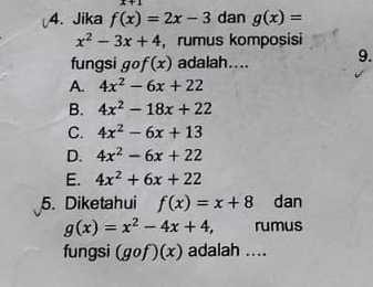 x+1
4. Jika f(x)=2x-3 dan g(x)=
x^2-3x+4 ,rumus komposisi
fungsi gof(x) adalah.... 9.
A. 4x^2-6x+22
B. 4x^2-18x+22
C. 4x^2-6x+13
D. 4x^2-6x+22
E. 4x^2+6x+22
5. Diketahui f(x)=x+8 dan
g(x)=x^2-4x+4, rumus
fungsi (gcirc f)(x) adalah ....